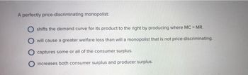 A perfectly price-discriminating monopolist:
shifts the demand curve for its product to the right by producing where MC = MR.
will cause a greater welfare loss than will a monopolist that is not price-discriminating.
captures some or all of the consumer surplus.
increases both consumer surplus and producer surplus.