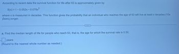 According to recent data the survival function for life after 63 is approximately given by
S(x) = 1-0.052x-0.078x²
where x is measured in decades. This function gives the probability that an individual who reaches the age of 63 will live at least x decades (10x
years), longer.
a. Find the median length of life for people who reach 63, that is, the age for which the survival rate is 0.50.
ye
years
(Round to the nearest whole number as needed.)