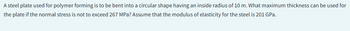A steel plate used for polymer forming is to be bent into a circular shape having an inside radius of 10 m. What maximum thickness can be used for
the plate if the normal stress is not to exceed 267 MPa? Assume that the modulus of elasticity for the steel is 201 GPa.