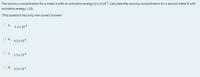 The vacancy concentration for a metal A with an activation energy Q is 2x105. Calculate the vacancy concentration for a second metal B with
activation energy 1.2Q.
(This question has only one correct answer)
а.
2.3 x 10-6
O b.
4.3 x 10-5
О с.
1.3 x 10-6
O d.
3.3 x 10-4
