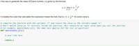 One way to generate the value of Eulers number e is given by the formula
e = lim(1 +
n-00
Complete the code that calculates the expression inside the limit, that is, (1+ +)", for some value n.
# complete the function with the variable "n" and return the value as the variable named "e".
# Don't define value of "n" directly inside the function, this should be an input value when you call the function
# For example, approximate_e(1), the same rule applies for the rest of questions!
def approximate_e(n):|
# your code here
return e
