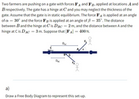 Two farmers are pushing on a gate with forces FA and FB, applied at locations A and
B respectively. The gate has a hinge at C and you may neglect the thickness of the
gate. Assume that the gate is in static equilibrium. The force FA is applied at an angle
of a = 30° and the force FB is applied at an angle of 3 = 35°. The distance
between Band the hinge at C'is DBC = 2 m, and the distance between A and the
hinge at C is DAC = 3 m. Suppose that FA|
= 400 N.
DAC
A/a
BB
Dạc
a)
Draw a Free Body Diagram to represent this set-up.
