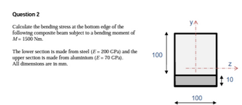 Question 2
Calculate the bending stress at the bottom edge of the
following composite beam subject to a bending moment of
M= 1500 Nm.
The lower section is made from steel (E = 200 GPa) and the
upper section is made from aluminium (E = 70 GPa).
All dimensions are in mm.
100
YA
100
Z
10
>