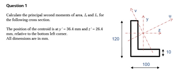 Question 1
Calculate the principal second moments of area, I, and Iv, for
the following cross section.
The position of the centroid is at y' = 36.4 mm and z' = 26.4
mm, relative to the bottom left corner.
All dimensions are in mm.
120
100
10