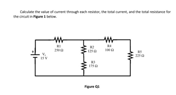 Calculate the value of current through each resistor, the total current, and the total resistance for
the circuit in Figure 1 below.
V₂
15 V
R1
250 02
R2
125 Ω
R3
175 Ω
Figure Q1
R4
100 Ω
R5
225 02