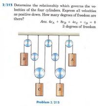 2/213 Determine the relationship which governs the ve-
locities of the four cylinders. Express all velocities
as positive down. How many degrees of freedom are
there?
Ans. 4vA + 80B + 4vc + Up = 0
3 degrees of freedom
A
C
B
Problem 2/213
