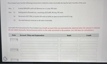 Pina Colada Corp. has the following transactions related to notes receivable during the last 2 months of the year.
Loaned $84,600 cash to B. Benson on a 1-year, 8% note.
Sold goods to Roswell, Inc., receiving a $15,600, 90-day, 9% note.
Received a $27,900, 6-month, 8% note to settle an open account from M. Ling.
Accrued interest revenue on all notes receivable.
Nov. 1
Dec. 11
16
31
Journalize the transactions for Pina Colada Corp. (Credit account titles are automatically indented when the amount is entered.
Do not indent manually. Record journal entries in the order presented in the problem. Use 360 days for calculation.)
Credit
Date
Account Titles and Explanation
Debit
I