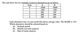 The cash flows for two mutually exclusive alternatives are as follow:
A
B
- $500
- $600
-200
-300
500
150
400
300
300
450
Year
0
1
2
3
4
Each alternative has a 4-year useful life and no salvage value. The MARR is 12%.
Which alternative should be selected based on:
(a) Payback period
(b) Benefit-cost ratio analysis
(c) Rate of return analysis