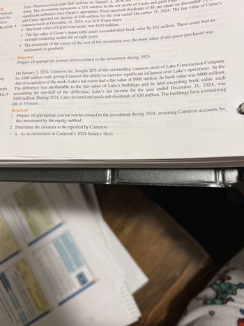 22
method;
ent for
ation
-6, LO12-7
Fizer Pharmaceutical paid $68 million on January 2,
stock. The investment represents a 25% interest in the net assets of Carne and gave
significant influence over Carne's operations. Fizer received dividends of $1 per share on December
and Carne reported net income of $40 million for the year ended December 31, 2024. The fair value of Carne's
common stock at December 31, 2024, was $18.50 per share.azA
The book value of Carne's net assets was $192 million. vel
The fair value of Carne's depreciable assets exceeded their book value by $32 million. These assets had an
average remaining useful life of eight years.
The remainder of the excess of the cost of the investment over the book value of net assets purchased was
attributable to goodwill.
od;
COME Required:
Prepare all appropriate journal entries related to the investment during 2024.
000.2
On January 1, 2024, Cameron Inc. bought 20% of the outstanding common stock of Lake Construction Company
for $300 million cash, giving Cameron the ability to exercise significant influence over Lake's operations. At the
date of acquisition of the stock, Lake's net assets had a fair value of $900 million. Its book value was $800 million.
The difference was attributable to the fair value of Lake's buildings and its land exceeding book value, each
12-7 accounting for one-half of the difference. Lake's net income for the year ended December 31, 2024, was
$150 million. During 2024, Lake declared and paid cash dividends of $30 million. The buildings have a remaining
ects
life of 10 years.
CUM
Required:
2016/2
1. Prepare all appropriate journal entries related to the investment during 2024, assuming Cameron accounts for
this investment by the equity method.
2016ri2
2. Determine the amounts to be reported by Cameron:
rota. As an investment in Cameron's 2024 balance sheet. elefoT
Hi
1
$1,010,000