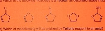 ### Text and Diagram Explanation for Educational Website

#### Question
- **Context**: Organic Chemistry – Functional Groups and Reactions
- **Problem**: Identify specific functional groups and their reactivity.

#### Question 1
"Which of the following molecules is an **acetal**, as described above in #2?"

#### Diagram of Molecules (Left to Right)
1. **Structure 1**: A five-membered ring with a carbonyl group (C=O) on the top carbon.
2. **Structure 2**: A five-membered ring with a single oxygen atom incorporated in the ring (furan).
3. **Structure 3**: A five-membered ring with a carbonyl group and an ether linkage (cyclic acetal).
4. **Structure 4**: A five-membered ring with two oxygen atoms incorporated in the ring (dioxolane).
5. **Structure 5**: A five-membered ring with an adjacent hydroxyl group (OH) on the top right carbon.

#### Question 2
"Which of the following will be oxidized by **Tollens reagent** to an **acid**?"

#### Explanation
- Acetals are typically characterized by two ether linkages (–O–C–O–) adjacent to the same carbon, often found in cyclic forms.
- Tollens reagent is a mild oxidizing agent used to test for the presence of aldehydes. Aldehydes can be oxidized to carboxylic acids in the presence of Tollens reagent.

#### Analysis
- In the set of structures, identify the acetal based on ether linkages.
- Determine which structure contains an aldehyde group susceptible to oxidation by Tollens reagent.

This content aids in differentiating between functional groups and understanding specific reagent interactions in an organic chemistry context.