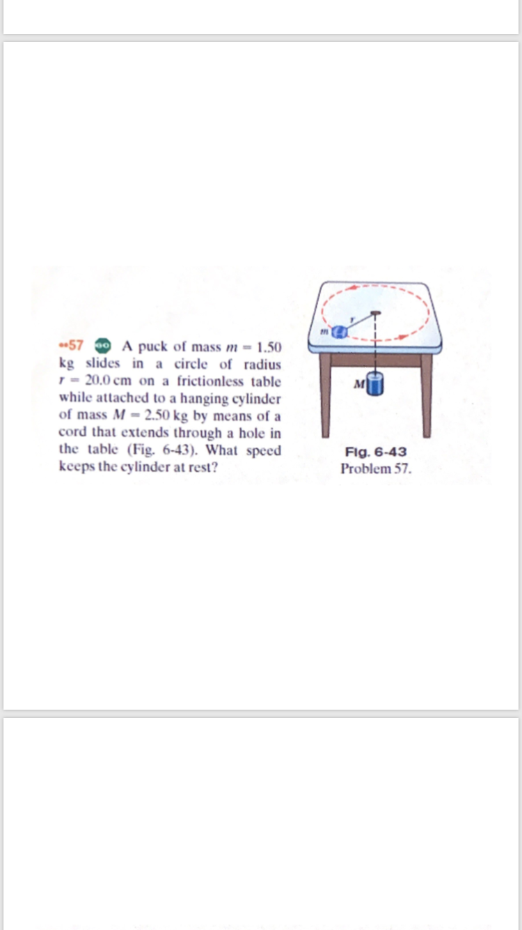 57
A puck of mass m = 1.50
kg slides in a circle of radius
1 = 20,0 cm on a frictionless table
while attached to a hanging cylinder
of mass M = 2.50 kg by means of a
cord that extends through a hole in
the table (Fig. 6-43). What speed
keeps the cylinder at rest?
м
Flg. 6-43
Problem 57.
