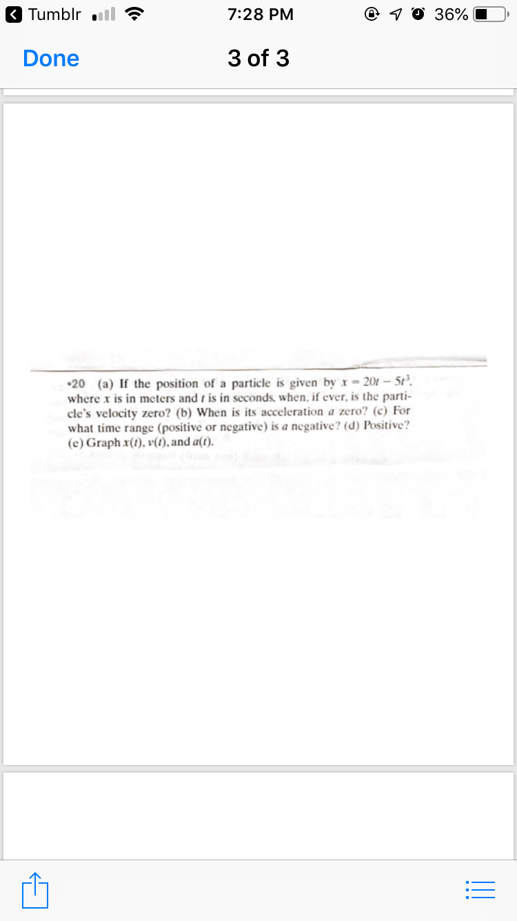 3 Tumblr ll
7:28 PM
@ 1 0 36%
Done
3 of 3
•20 (a) If the position of a particle is given by x = 201 – 5t²,
where x is in meters and t is in seconds, when, if ever, is the parti-
cle's velocity zero? (b) When is its acceleration a zero? (c) For
what time range (positive or negative) is a negative? (d) Positive?
(e) Graph x(t), v(1), and a(t).
!!
