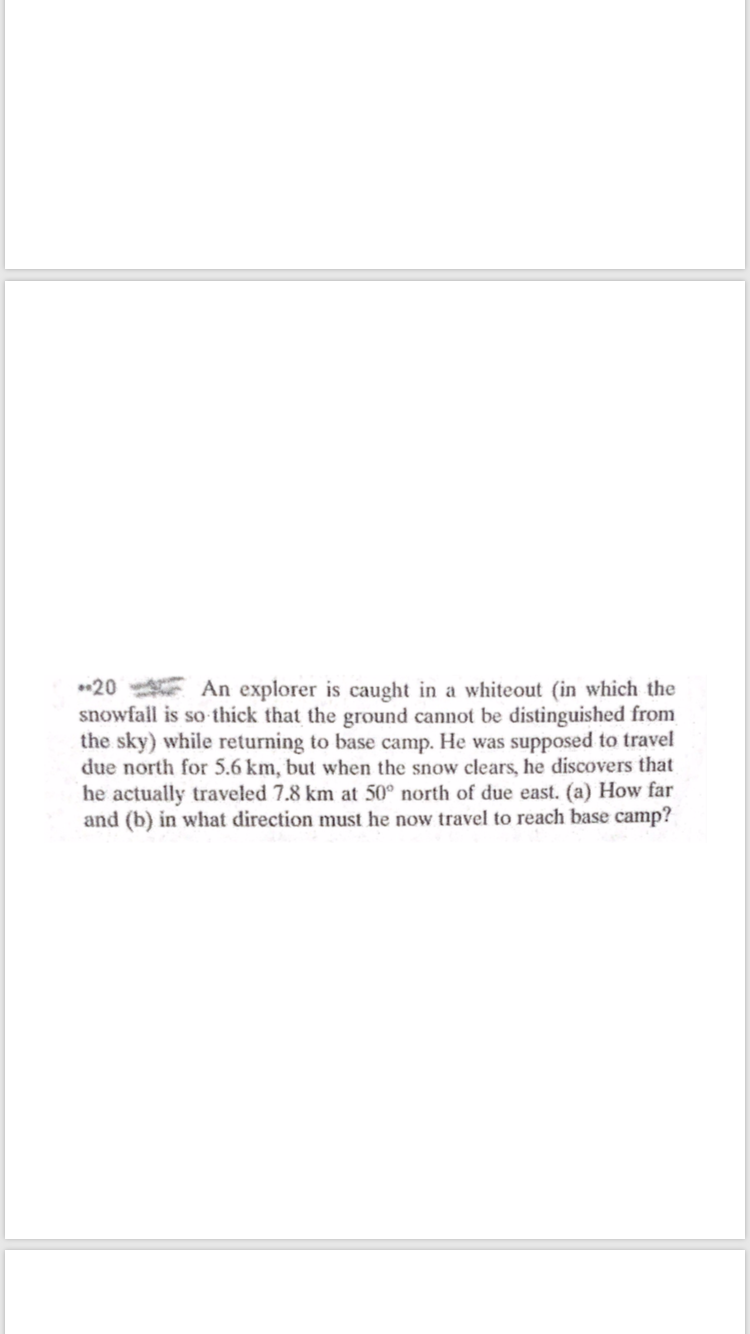 *20 E An explorer is caught in a whiteout (in which the
snowfall is so thick that the ground cannot be distinguished from
the sky) while returning to base camp. He was supposed to travel
due north for 5.6 km, but when the snow clears, he discovers that
he actually traveled 7.8 km at 50° north of due east. (a) How far
and (b) in what direction must he now travel to reach base camp?
