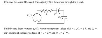 Consider the series RC circuit. The output \( y(t) \) is the current through the circuit.

The circuit diagram comprises a voltage source \( f(t) \) connected in series with a resistor \( R \) and two capacitors \( C_1 \) and \( C_2 \). 

Find the zero-input response \( y_0(t) \). Assume component values of \( R = 1 \), \( C_1 = 1 \, F \), and \( C_2 = 2 \, F \), and initial capacitor voltages of \( V_{C_1} = 2 \, V \) and \( V_{C_2} = 21 \, V \).