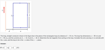 Answer:
The long, straight conductor shown in the figure lies in the plane of the rectangular loop at a distance d = 10 cm. The loop has dimensions a = 20 cm and
b = 50 cm, and the currents are I₁ = 10 A and I₂ = 20 A. Determine the net magnetic force acting on the loop. Consider the wire carrying I₁ to coincide with
the z-axis, and the loop to lie in the side of the x - z plane.
F = x
124
+ Û
· * (N)
a
+ 2