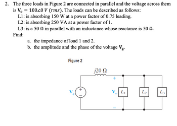 ### Problem Statement:
The three loads in Figure 2 are connected in parallel, and the voltage across them is \( V_o = 100\angle 0 \, V \, (\text{rms}) \). The loads are described as follows:
- **L1**: Absorbing 150 W at a power factor of 0.75 leading.
- **L2**: Absorbing 250 VA at a power factor of 1.
- **L3**: 50 \(\Omega\) in parallel with an inductance whose reactance is 50 \(\Omega\).

#### Objectives:
Find:
a. The impedance of load 1 (L1) and load 2 (L2).
b. The amplitude and phase of the voltage \( V_g \).

### Figure 2 Diagram Explanation:
- **Circuit Components**: 
  - A voltage source labeled \( V_g \).
  - An inductor with a reactance of \( j20 \, \Omega \).
  - Three parallel loads \( L1 \), \( L2 \), and \( L3 \). 
- **Connections**: 
  - The inductor is connected in series with the parallel loads.
  - The voltage across the loads is indicated as \( V_o \).

The problem requires calculating electrical impedance values and understanding complex power relationships in AC circuits.