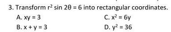 3. Transform \( r^2 \sin 2\theta = 6 \) into rectangular coordinates.

A. \( xy = 3 \)

B. \( x + y = 3 \)

C. \( x^2 = 6y \)

D. \( y^2 = 36 \)