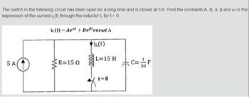 The switch in the following circuit has been open for a long time and is closed at t=0. Find the constants A, B, a, B and w in the
expression of the current i(t) through the inductor L for t > 0.
it (t)= Aeat + Best coswt A
i(t)
R=150 L=
5 A
ww
L=15 H