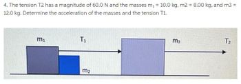 4. The tension T2 has a magnitude of 60.0 N and the masses m₁ = 10.0 kg, m2 = 8.00 kg, and m3 =
12.0 kg. Determine the acceleration of the masses and the tension T1.
m₁
T₁
m₂
m3
T₂