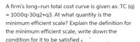 A firm's long-run total cost curve is given as: TC (q)
= 1000q-30q2+q3. At what quantity is the
minimum efficient scale? Explain the definition for
the minimum efficient scale, write down the
condition for it to be satisfied ,
