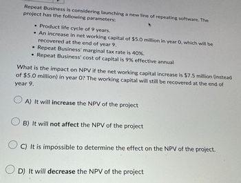 Repeat Business is considering launching a new line of repeating software. The
project has the following parameters:
• Product life cycle of 9 years.
• An increase in net working capital of $5.0 million in year 0, which will be
recovered at the end of year 9.
•
Repeat Business' marginal tax rate is 40%.
• Repeat Business' cost of capital is 9% effective annual
What is the impact on NPV if the net working capital increase is $7.5 million (instead
of $5.0 million) in year 0? The working capital will still be recovered at the end of
year 9.
О
A) It will increase the NPV of the project
B) It will not affect the NPV of the project
OC) It is impossible to determine the effect on the NPV of the project.
D) It will decrease the NPV of the project