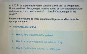 At 4.00 L, an expandable vessel contains 0.864 mol of oxygen gas.
How many liters of oxygen gas must be added at constant temperature
and pressure if you need a total of 1.12 mol of oxygen gas in the
vessel?
Express the volume to three significant figures, and include the
appropriate units.
View Available Hint(s)
▶
Hint 1. How to approach the problem
Hint 2. Arrange Avogadro's law in terms of V₂
Hint 3. Find the final volume, V. of the gas