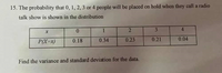 15. The probability that 0, 1, 2, 3 or 4 people will be placed on hold when they call a radio
talk show is shown in the distribution
1
3
4
P(X=x)
0.18
0.34
0.23
0.21
0.04
Find the variance and standard deviation for the data.
