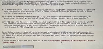 contains information on the company's health insurance options. Aerosystems offers its employees the choice between a private
insurance company plan (Blue Cross/Blue Shield), an HMO, and a PPO. Ronald needs to review the packet and make a decision on
which health care program fits his needs. The following is an overview of that information.
a) The monthly premium cost to Ronald for the Blue Cross/Blue Shield plan will be $49.51. For all doctor office visits, prescriptions, and
major medical charges, Ronald will be responsible for 20 percent, and the insurance company will cover 80 percent of covered
charges. The annual deductible is $640.
b) The HMO is provided to employees free of charge. The copayment for doctors' office visits and major medical charges is $20.
Prescription copayments are $10. The HMO pays 100 percent after Ronald's copayment. There is no annual deductible.
c) The POS requires that the employee pay $31.68 per month to supplement the cost of the program with the company's payment. If
Ron uses health care providers within the plan, he pays the copayments as described above for the HMO with no annual
deductible. He can also choose to use a health care provider out of the network and pay 20 percent of all charges after he pays a
$640 deductible. The POS will pay for 80 percent of those covered visits.
Ronald decided to review his medical bills from the previous year to see what costs he had incurred and to help him evaluate his
choices. He visited his general physician four times during the year at a cost of $160 for each visit. He also spent $72 and $96 on two
prescriptions during the year. Assume Ron visited a physician outside of the network plan but had his prescriptions filled at a network-
approved pharmacy.
If Ronald selects the POS plan, what will his annual medical costs be? (Do not round intermediate calculations. Round your answer to
2 decimal places.)
Personal annual cost