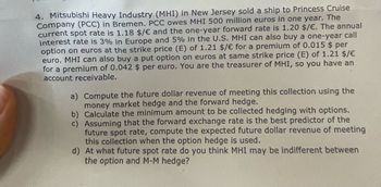 4. Mitsubishi Heavy Industry (MHI) in New Jersey sold a ship to Princess Cruise
Company (PCC) in Bremen. PCC owes MHI 500 million euros in one year. The
current spot rate is 1.18 $/€ and the one-year forward rate is 1.20 $/€. The annual
interest rate is 3% in Europe and 5% in the U.S. MHI can also buy a one-year call
option on euros at the strike price (E) of 1.21 $/ € for a premium of 0.015 $ per
euro. MHI can also buy a put option on euros at same strike price (E) of 1.21 $/€
for a premium of 0.042 $ per euro. You are the treasurer of MHI, so you have an
account receivable.
a) Compute the future dollar revenue of meeting this collection using the
money market hedge and the forward hedge.
b) Calculate the minimum amount to be collected hedging with options.
c) Assuming that the forward exchange rate is the best predictor of the
future spot rate, compute the expected future dollar revenue of meeting
this collection when the option hedge is used.
d) At what future spot rate do you think MHI may be indifferent between
the option and M-M hedge?