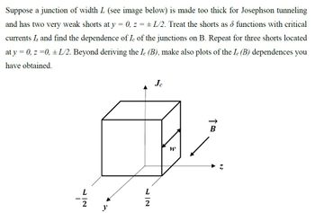 Suppose a junction of width L (see image below) is made too thick for Josephson tunneling
and has two very weak shorts at y 0, z = ± L/2. Treat the shorts as & functions with critical
=
currents Į and find the dependence of Ic of the junctions on B. Repeat for three shorts located
at y = 0, z=0, ±L/2. Beyond deriving the Ic (B), make also plots of the Ic (B) dependences you
have obtained.
Je
L
2
ཟས
W
TB
L
12