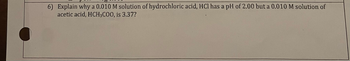 6) Explain why a 0.010 M solution of hydrochloric acid, HCl has a pH of 2.00 but a 0.010 M solution of
acetic acid, HCH3C00, is 3.37?