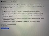 **Question 2**

A student was asked to find a 99% confidence interval for the proportion of students who take notes using data from a random sample of size n = 85. Which of the following is a correct interpretation of the interval 0.11 < p < 0.2?

Check all that are correct.

- [ ] There is a 99% chance that the proportion of the population is between 0.11 and 0.2.

- [ ] With 99% confidence, the proportion of all students who take notes is between 0.11 and 0.2.

- [ ] There is a 99% chance that the proportion of notetakers in a sample of 85 students will be between 0.11 and 0.2.

- [ ] With 99% confidence, a randomly selected student takes notes in a proportion of their classes that is between 0.11 and 0.2.

- [ ] The proportion of all students who take notes is between 0.11 and 0.2, 99% of the time.

**Question Help:** 
- Message instructor
- Calculator

**Submit Question**