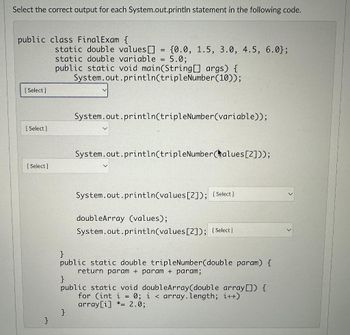 Select the correct output for each System.out.println statement in the following code.
public class Final Exam {
[Select]
[Select]
[Select]
}
static double values []
static double variable = 5.0:
public static void main(String[] args)
System.out.println(tripleNumber(10));
=
(0.0, 1.5, 3.0, 4.5, 6.0};
}
System.out.println(tripleNumber(variable));
System.out.println(tripleNumber(alues [2]));
System.out.println(values [2]); [Select]
doubleArray (values);
System.out.println(values [2]); [Select]
}
public static double tripleNumber(double param) {
return param+param + param;
}
public static void doubleArray(double array[]) {
for (int i = 0; i < array.length; i++)
array[i] * 2.0;