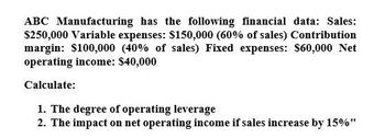 ABC Manufacturing has the following financial data: Sales:
$250,000 Variable expenses: $150,000 (60% of sales) Contribution
margin: $100,000 (40% of sales) Fixed expenses: $60,000 Net
operating income: $40,000
Calculate:
1. The degree of operating leverage
2. The impact on net operating income if sales increase by 15%"