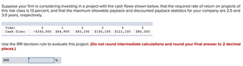 Suppose your firm is considering investing in a project with the cash flows shown below, that the required rate of return on projects of
this risk class is 13 percent, and that the maximum allowable payback and discounted payback statistics for your company are 2.5 and
3.0 years, respectively.
Time:
Cash flow:
0
1
2
3
4
5
-$345,000 $64,900 $83,100 $140,100 $121,100 $80,300
Use the IRR decision rule to evaluate this project. (Do not round intermediate calculations and round your final answer to 2 decimal
places.)
IRR
%