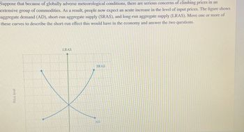 Suppose that because of globally adverse meteorological conditions, there are serious concerns of climbing prices in an
extensive group of commodities. As a result, people now expect an acute increase in the level of input prices. The figure shows
aggregate demand (AD), short-run aggregate supply (SRAS), and long-run aggregate supply (LRAS). Move one or more of
these curves to describe the short-run effect this would have in the economy and answer the two questions.
Price level
LRAS
SRAS
AD