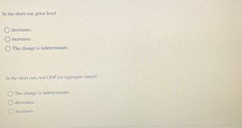 In the short run, price level
decreases.
increases.
The change is indeterminate.
In the short run, real GDP (or aggregate output)
The change is indeterminate.
decreases.
O increases.