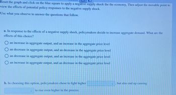 Reset the graph and click on the blue square to apply a negative supply shock the the economy, Then adjust the movable point to
view the effects of potential policy responses to the negative supply shock.
Use what you observe to answer the questions that follow.
a. In response to the effects of a negative supply shock, policymakers decide to increase aggregate demand. What are the
effects of this choice?
O an increase in aggregate output, and an increase in the aggregate price level
Oan decrease in aggregate output, and an decrease in the aggregate price level
an decrease in aggregate output, and an increase in the aggregate price level
an increase in aggregate output, and an decrease in the aggregate price level
b. In choosing this option, policymakers chose to fight higher
to rise even higher in the process.
"
but also end up causing