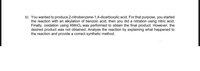 b) You wanted to produce 2-nitrobenzene-1,4-dicarboxylic acid. For that purpose, you started
the reaction with an alkylation of benzoic acid, then you did a nitration using nitric acid.
Finally, oxidation using KMNO4 was performed to obtain the final product. However, the
desired product was not obtained. Analyse the reaction by explaining what happened to
the reaction and provide a correct synthetic method.
