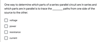 One way to determine which parts of a series-parallel circuit are in series and
which parts are in parallel is to trace the
paths from one side of the
source to the other.
voltage
power
resistance
current
