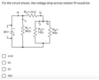 For the circuit shown, the voltage drop across resistor R1 would be:
IT
R2= 220 12
4.
13
R =
600
R3=
100
R4 =
400
30 V
4.5V.
6V.
5V
30V.
