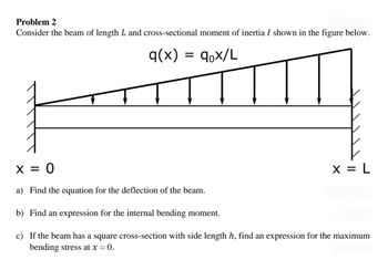 Problem 2
Consider the beam of length L and cross-sectional moment of inertia I shown in the figure below.
q(x)
= qox/L
x = 0
a) Find the equation for the deflection of the beam.
b) Find an expression for the internal bending moment.
c) If the beam has a square cross-section with side length h, find an expression for the maximum
bending stress at x = 0.
x = L