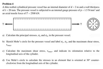 Problem 4
A thin-walled cylindrical pressure vessel has an internal diameter of d = 2 m and a wall thickness
of t = 20 mm. The pressure vessel is subjected to an internal gauge pressure of p = 1.5 N/mm² and
an axial tensile force of T = 2500 kN.
T
T
a) Calculate the principal stresses, 0₁ and 02, in the pressure vessel.
b) Sketch Mohr's circle for the pressure vessel and label 0₁, 02, and the maximum shear stress,
Tmax.
c) Calculate the maximum shear stress, Tmax, and indicate its orientation relative to the
longitudinal axis of the cylinder.
d) Use Mohr's circle to calculate the stresses in an element that is oriented at 30° counter-
clockwise from the longitudinal axis of the cylinder.