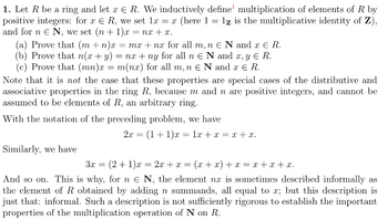 1. Let R be a ring and let x € R. We inductively define multiplication of elements of R by
positive integers: for x ER, we set 1x = x (here 1 = 1z is the multiplicative identity of Z),
and for n € N, we set (n+1)x= nx+x.
=
(a) Prove that (m + n)x = mx + nx for all m, n E N and x € R.
(b) Prove that n(x + y) = nx + ny for all n N and x, y € R.
(c) Prove that (mn)x= m(nx) for all m, n E N and x € R.
Note that it is not the case that these properties are special cases of the distributive and
associative properties in the ring R, because m and n are positive integers, and cannot be
assumed to be elements of R, an arbitrary ring.
With the notation of the preceding problem, we have
Similarly, we have
2x = (1+1)x= 1x + x = x+x.
3x =
= (2+1)x = 2x + x = (x+x) + x = x+x+x.
And so on. This is why, for n € N, the element nx is sometimes described informally as
the element of R obtained by adding n summands, all equal to x; but this description is
just that: informal. Such a description is not sufficiently rigorous to establish the important
properties of the multiplication operation of N on R.