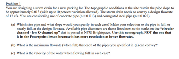 Problem 1
You are designing a storm drain for a new parking lot. The topographic conditions at the site restrict the pipe slope to
be approximately 0.013 (with up to 10 percent variation allowed). The storm drain needs to convey a design flowrate
of 17 cfs. You are considering use of concrete pipe (n = 0.013) and corrugated steel pipe (n = 0.022).
(a) Which size pipe and what slope would you specify in each case? Make your selection so the pipe is full, or
nearly full, at the design flowrate. Available pipe diameters are those listed next to tic marks on the "circular
channel - low Q cleaned up" that is posted at NYU Brightspace. Use this nomograph, NOT the one that
is in the Powerpoint lesson because it has more resolution at lower flowrates.
(b) What is the maximum flowrate (when full) that each of the pipes you specified in (a) can convey?
(c) What is the velocity of the water when flowing full in each case?