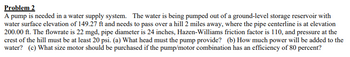 **Problem 2**

A pump is needed in a water supply system. The water is being pumped out of a ground-level storage reservoir with a water surface elevation of 149.27 ft and needs to pass over a hill 2 miles away, where the pipe centerline is at elevation 200.00 ft. The flow rate is 22 mgd, pipe diameter is 24 inches, Hazen-Williams friction factor is 110, and pressure at the crest of the hill must be at least 20 psi. 

(a) What head must the pump provide?  
(b) How much power will be added to the water?  
(c) What size motor should be purchased if the pump/motor combination has an efficiency of 80 percent?