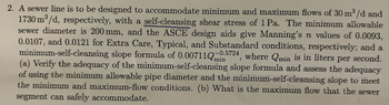 2. A sewer line is to be designed to accommodate minimum and maximum flows of 30 m³/d and
1730 m³/d, respectively, with a self-cleansing shear stress of 1 Pa. The minimum allowable
sewer diameter is 200 mm, and the ASCE design aids give Manning's n values of 0.0093,
0.0107, and 0.0121 for Extra Care, Typical, and Substandard conditions, respectively; and a
minimum-self-cleansing slope formula of 0.00711Q5
-0.5724
where Qmin is in liters per second.
(a) Verify the adequacy of the minimum-self-cleansing slope formula and assess the adequacy
of using the minimum allowable pipe diameter and the minimum-self-cleansing slope to meet
the minimum and maximum-flow conditions. (b) What is the maximum flow that the sewer
segment can safely accommodate.
"
min