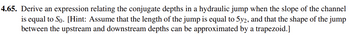 4.65. Derive an expression relating the conjugate depths in a hydraulic jump when the slope of the channel
is equal to So. [Hint: Assume that the length of the jump is equal to 5y2, and that the shape of the jump
between the upstream and downstream depths can be approximated by a trapezoid.]