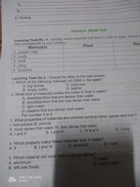 C.
D.
4. Closing
Science- Week1&2
Learning Task No. 4 : Identify which material will float or sink in water. Check t
that corresponds to your answer.
Materials
Float
Sin
1. paper clip
2. rock
3. ball
4. ship
5. feather
Learning Task No.5 : Choose the letter of the best answer.
1. Which of the following materials will SINK in the water?
A. big stones
B. empty bottle
C. styro cup
D. feather
2. What kind of materials enable the boats to float in water?
A. wood/bamboo that are denser than water
B. wood/bamboo that are less dense than water
C. light metal
D. plastics that are denser than water
m For number 3 to 4,
3. What properties of materials are common among coins, spoon and iron ?
I. non-porous II. porous
II. more dense than water IV. less dense that water
A. I and II
vol orft 1dh aeg 16
B. I and IV
C. III and II
D. I only
4. Which property make these materials sink in water?
A. II
D. I only
B. I and IV
C. II and II
5. Which material will most likely undergo decay?
A. aluminum
B. left over foods
C. water
D. plastic cups
A SHOT ON OPPO
Gumaca
