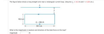 The figure below shows a long straight wire near a rectangular current loop. (Assume 1₁ = 14.0 A and r = 6.00 cm.)
1₁
10.0 cm
1₂ = 30.0 A
30.0 cm
What is the magnitude in newtons and direction of the total force on the loop?
magnitude
N